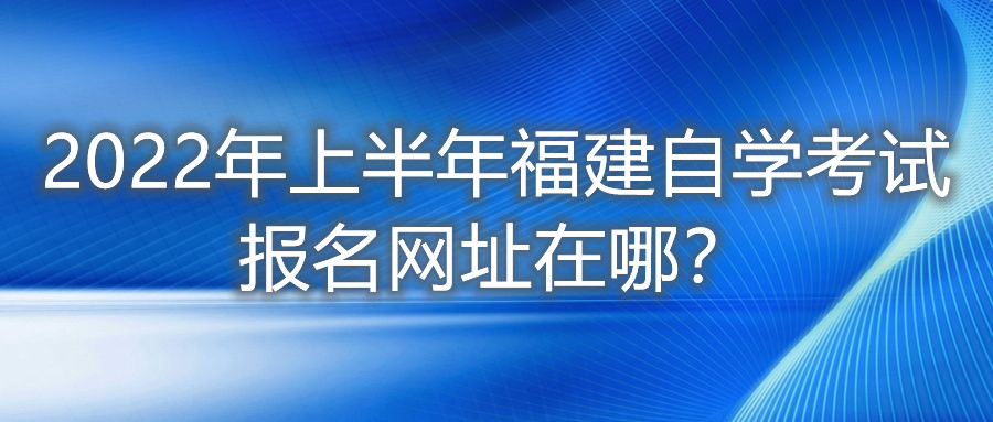 2022年上半年福建自學(xué)考試報(bào)名網(wǎng)址在哪？